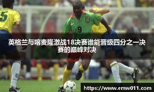 英格兰与喀麦隆激战18决赛谁能晋级四分之一决赛的巅峰对决